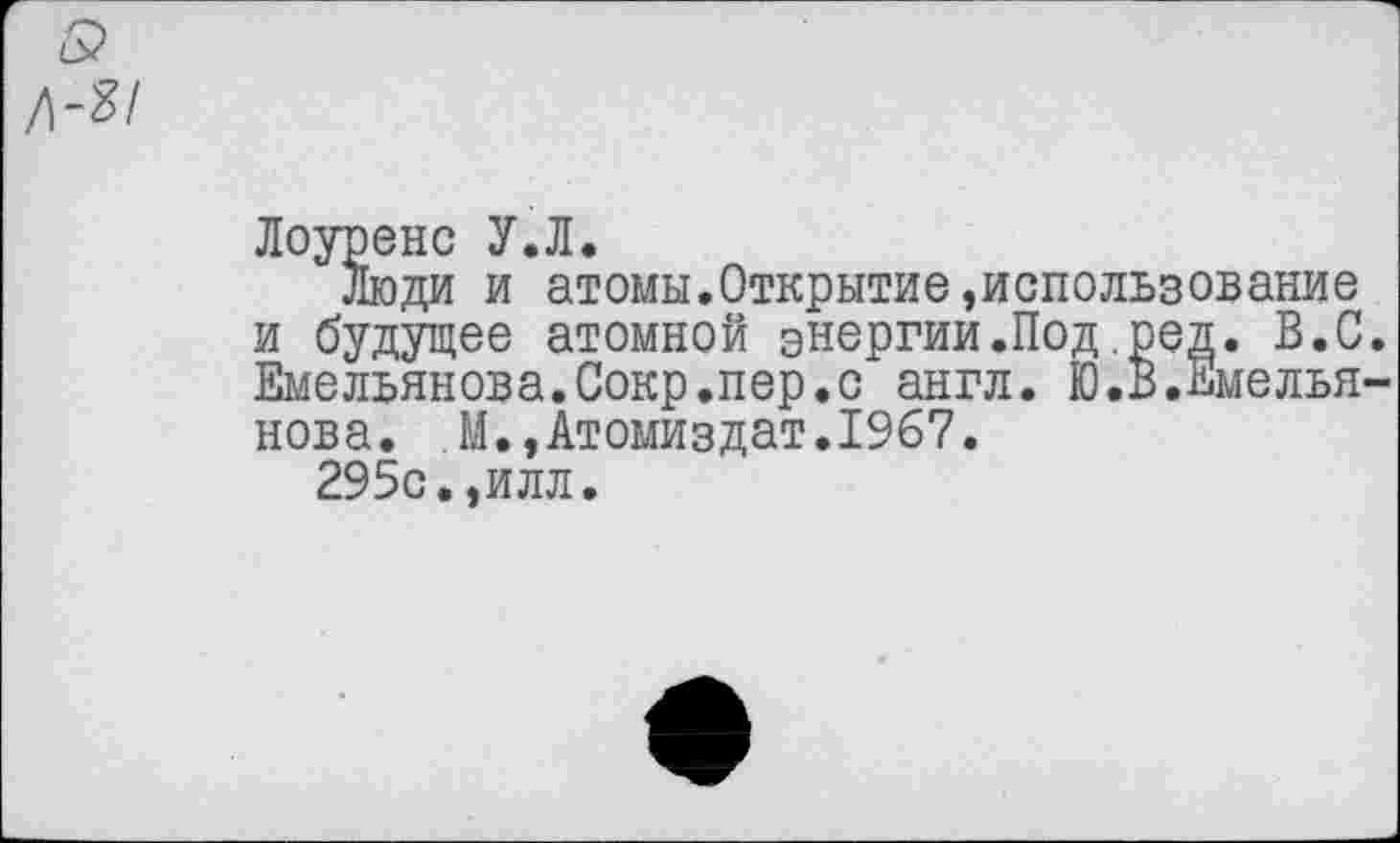 ﻿Лоуренс У.Л.
Люди и атомы.Открытие»использование и будущее атомной энергии.Под ред. В.С Емельянова.Сокр.пер.с англ. Ю.В.Емелья нова. М.,Атомиздат.1967.
295с.,илл.